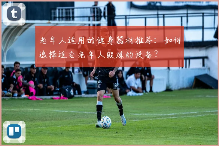 老年人适用的健身器材推荐：如何选择适合老年人锻炼的设备？