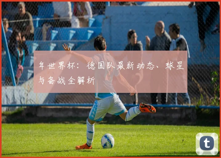年世界杯：德国队最新动态、球星与备战全解析
